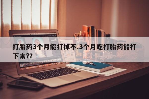 网上米非司酮打胎药官网打胎药3个月能打掉不.3个月吃打胎药能打下来?？