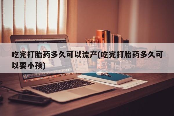 网上米非司酮打胎药官网吃完打胎药多久可以流产(吃完打胎药多久可以要小孩)