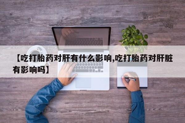 网上米非司酮打胎药官网【吃打胎药对肝有什么影响,吃打胎药对肝脏有影响吗】