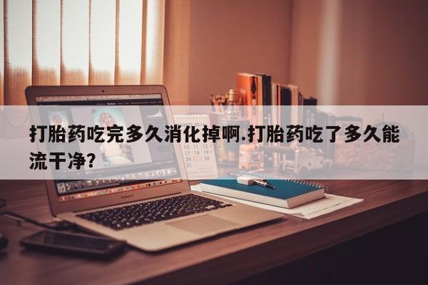 网上米非司酮打胎药官网打胎药吃完多久消化掉啊.打胎药吃了多久能流干净？