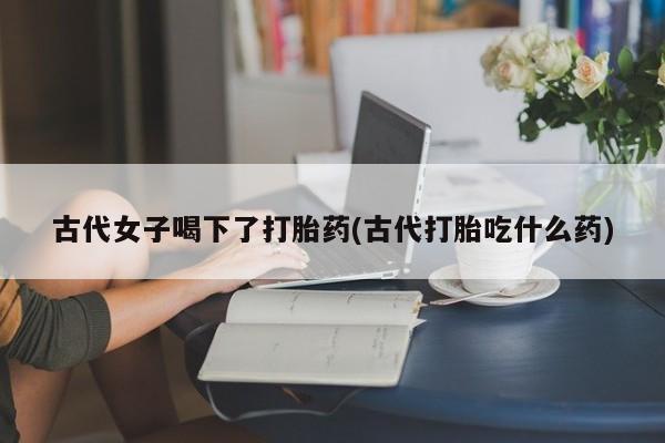 网上米非司酮打胎药官网古代女子喝下了打胎药(古代打胎吃什么药)