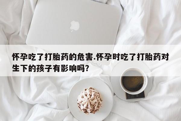 网上米非司酮打胎药官网怀孕吃了打胎药的危害.怀孕时吃了打胎药对生下的孩子有影响吗？