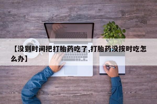 网上米非司酮打胎药官网【没到时间把打胎药吃了,打胎药没按时吃怎么办】