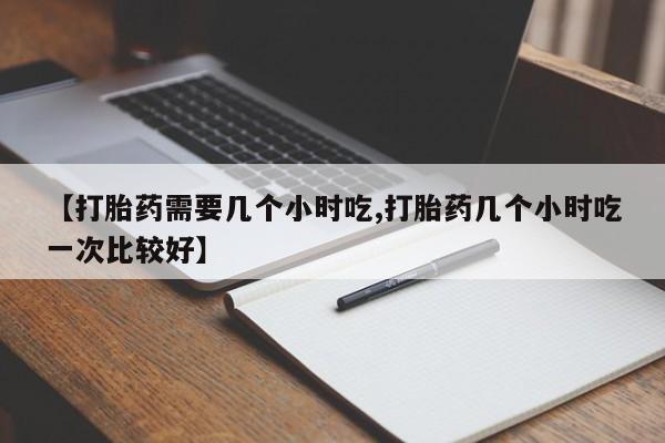 网上米非司酮打胎药官网【打胎药需要几个小时吃,打胎药几个小时吃一次比较好】