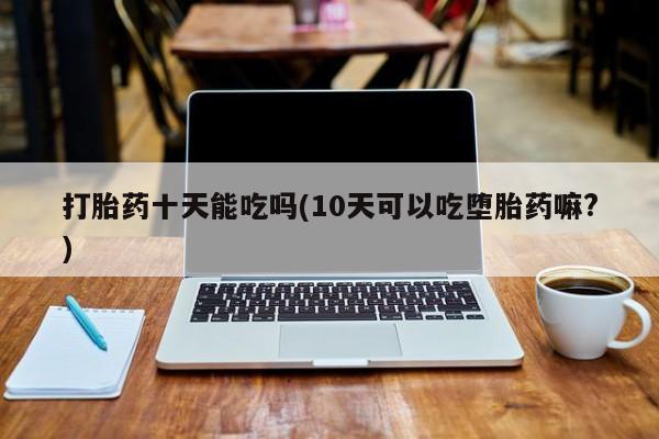 网上米非司酮打胎药官网打胎药十天能吃吗(10天可以吃堕胎药嘛?)