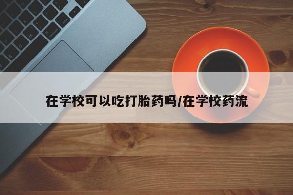 网上米非司酮打胎药官网在学校可以吃打胎药吗/在学校药流