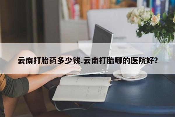 网上米非司酮打胎药官网云南打胎药多少钱.云南打胎哪的医院好？