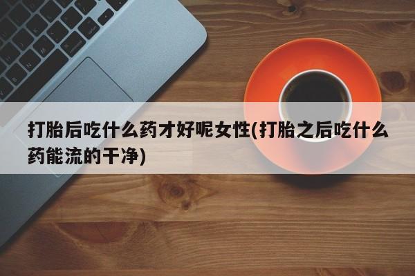 网上米非司酮打胎药官网打胎后吃什么药才好呢女性(打胎之后吃什么药能流的干净)