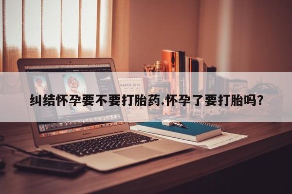 网上米非司酮打胎药官网纠结怀孕要不要打胎药.怀孕了要打胎吗？