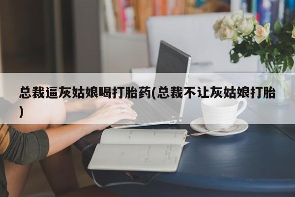 网上米非司酮打胎药官网总裁逼灰姑娘喝打胎药(总裁不让灰姑娘打胎)