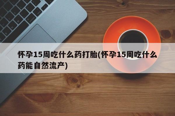 网上米非司酮打胎药官网怀孕15周吃什么药打胎(怀孕15周吃什么药能自然流产)