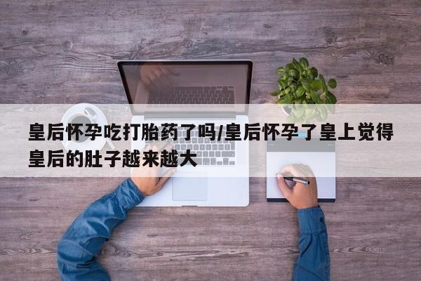 网上米非司酮打胎药官网皇后怀孕吃打胎药了吗/皇后怀孕了皇上觉得皇后的肚子越来越大