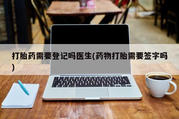 网上米非司酮打胎药官网打胎药需要登记吗医生(药物打胎需要签字吗)