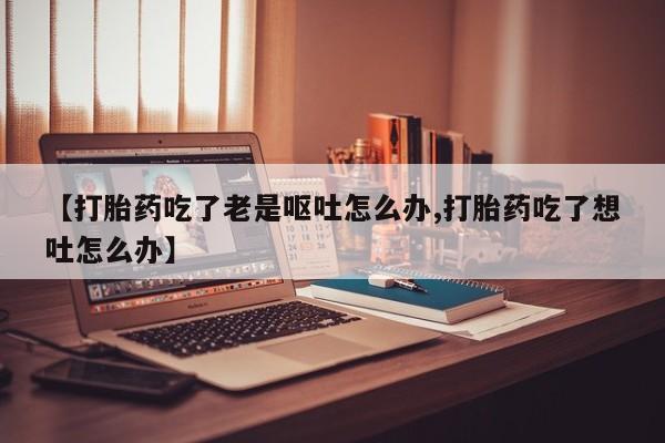 网上米非司酮打胎药官网【打胎药吃了老是呕吐怎么办,打胎药吃了想吐怎么办】