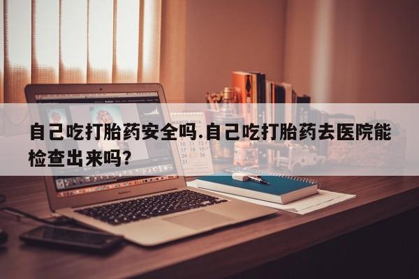 网上米非司酮打胎药官网自己吃打胎药安全吗.自己吃打胎药去医院能检查出来吗？