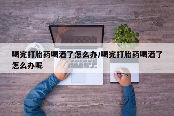 网上米非司酮打胎药官网喝完打胎药喝酒了怎么办/喝完打胎药喝酒了怎么办呢
