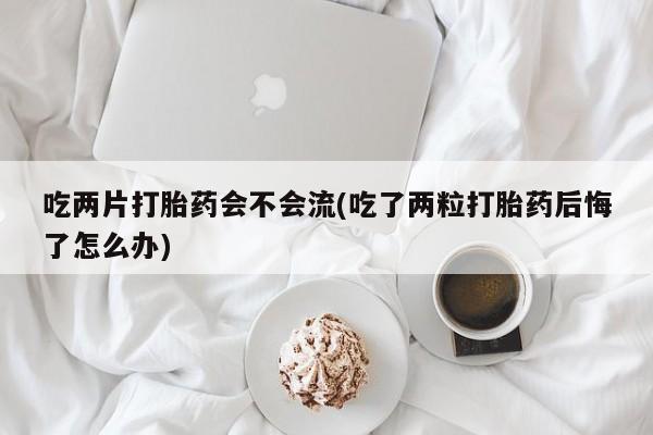 网上米非司酮打胎药官网吃两片打胎药会不会流(吃了两粒打胎药后悔了怎么办)