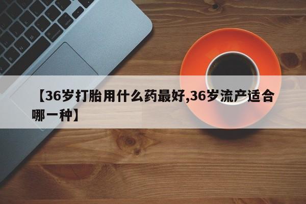 网上米非司酮打胎药官网【36岁打胎用什么药最好,36岁流产适合哪一种】
